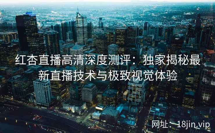 红杏直播高清深度测评:独家揭秘最新直播技术与极致视觉体验 红杏直播高清深度测评:独家揭秘最新直播技术与极致视觉体验
