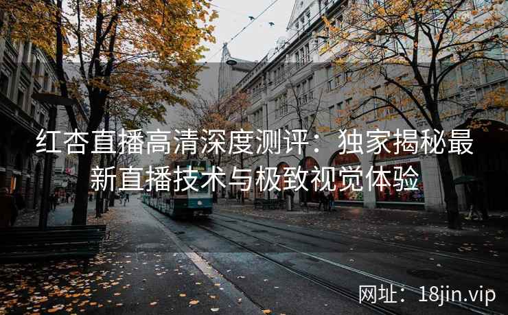 红杏直播高清深度测评:独家揭秘最新直播技术与极致视觉体验 红杏直播高清深度测评:独家揭秘最新直播技术与极致视觉体验