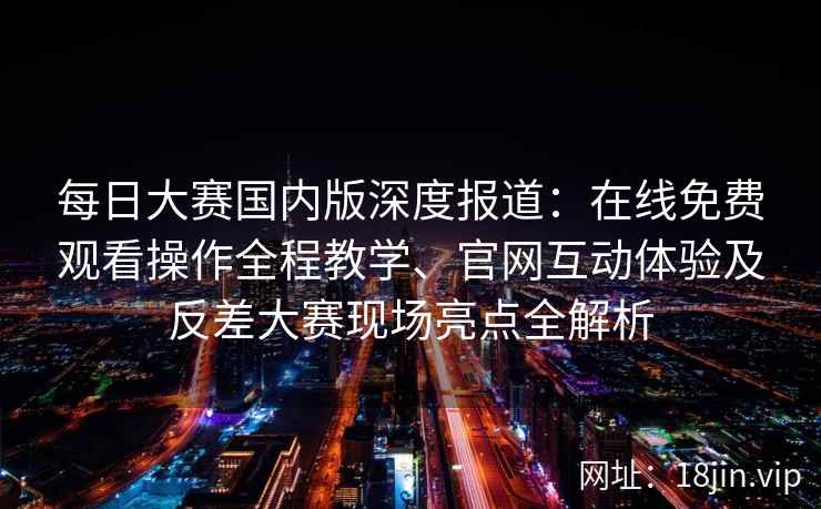 每日大赛国内版深度报道:在线免费观看操作全程教学、官网互动体验及反差大赛现场亮点全解析 每日大赛国内版深度报道:在线免费观看操作全程教学、官网互动体验及反差大赛现场亮点全解析