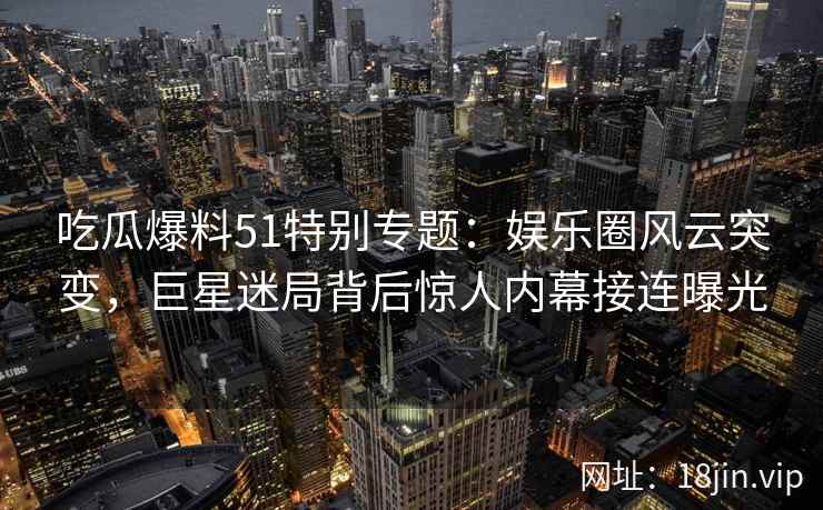 吃瓜爆料51特别专题:娱乐圈风云突变,巨星迷局背后惊人内幕接连曝光 吃瓜爆料51特别专题:娱乐圈风云突变,巨星迷局背后惊人内幕接连曝光
