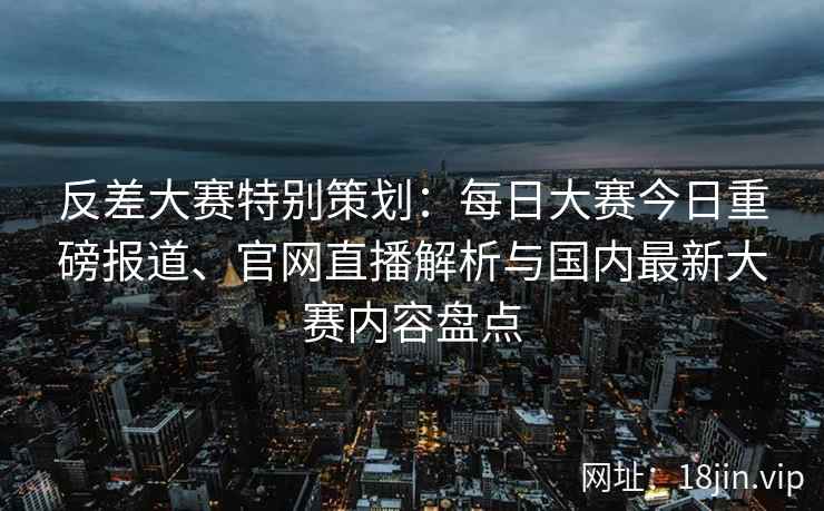 反差大赛特别策划:每日大赛今日重磅报道、官网直播解析与国内最新大赛内容盘点 反差大赛特别策划:每日大赛今日重磅报道、官网直播解析与国内最新大赛内容盘点