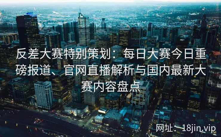 反差大赛特别策划:每日大赛今日重磅报道、官网直播解析与国内最新大赛内容盘点 反差大赛特别策划:每日大赛今日重磅报道、官网直播解析与国内最新大赛内容盘点