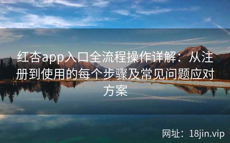 红杏app入口全流程操作详解：从注册到使用的每个步骤及常见问题应对方案