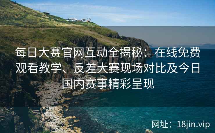 每日大赛官网互动全揭秘：在线免费观看教学、反差大赛现场对比及今日国内赛事精彩呈现