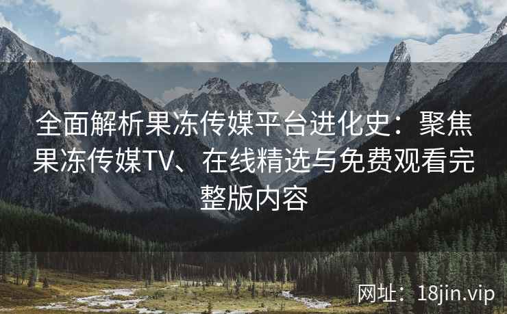 全面解析果冻传媒平台进化史：聚焦果冻传媒TV、在线精选与免费观看完整版内容