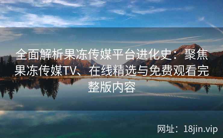 全面解析果冻传媒平台进化史：聚焦果冻传媒TV、在线精选与免费观看完整版内容