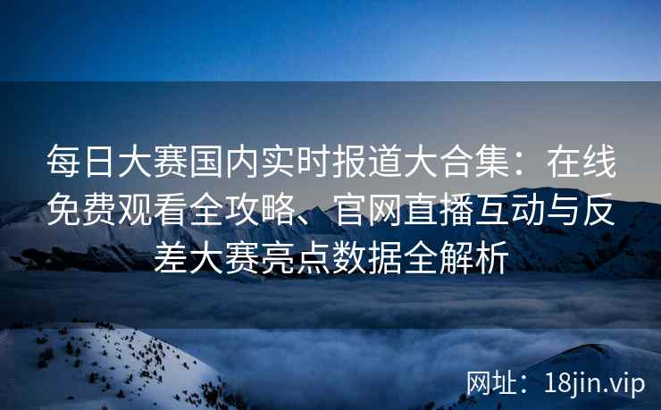 每日大赛国内实时报道大合集：在线免费观看全攻略、官网直播互动与反差大赛亮点数据全解析