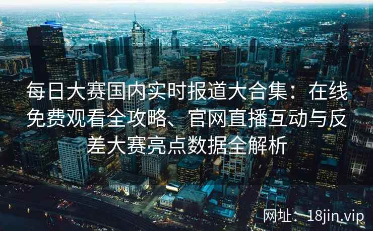 每日大赛国内实时报道大合集：在线免费观看全攻略、官网直播互动与反差大赛亮点数据全解析