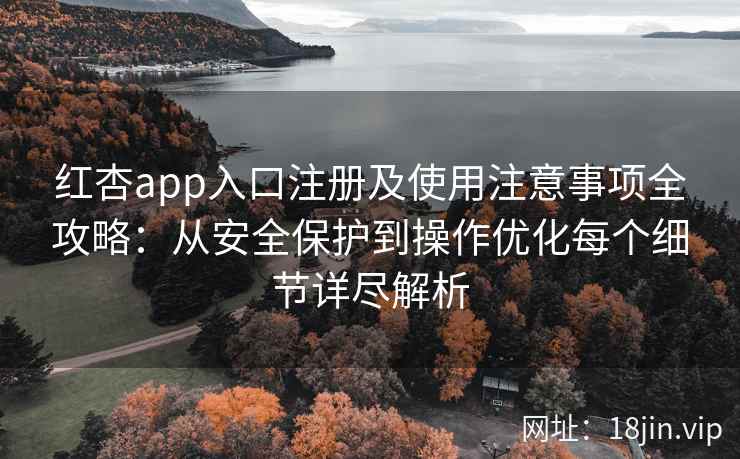 红杏app入口注册及使用注意事项全攻略：从安全保护到操作优化每个细节详尽解析