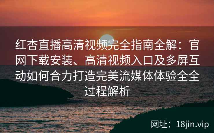 红杏直播高清视频完全指南全解：官网下载安装、高清视频入口及多屏互动如何合力打造完美流媒体体验全全过程解析