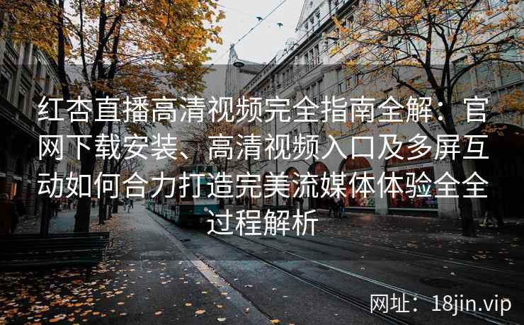 红杏直播高清视频完全指南全解：官网下载安装、高清视频入口及多屏互动如何合力打造完美流媒体体验全全过程解析