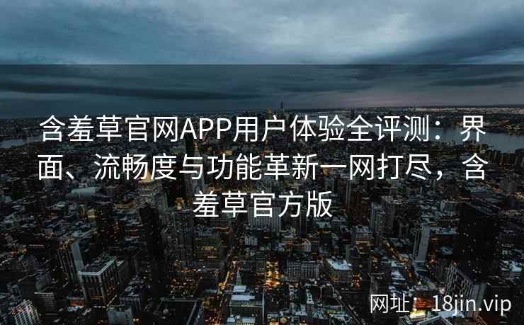 含羞草官网APP用户体验全评测：界面、流畅度与功能革新一网打尽，含羞草官方版