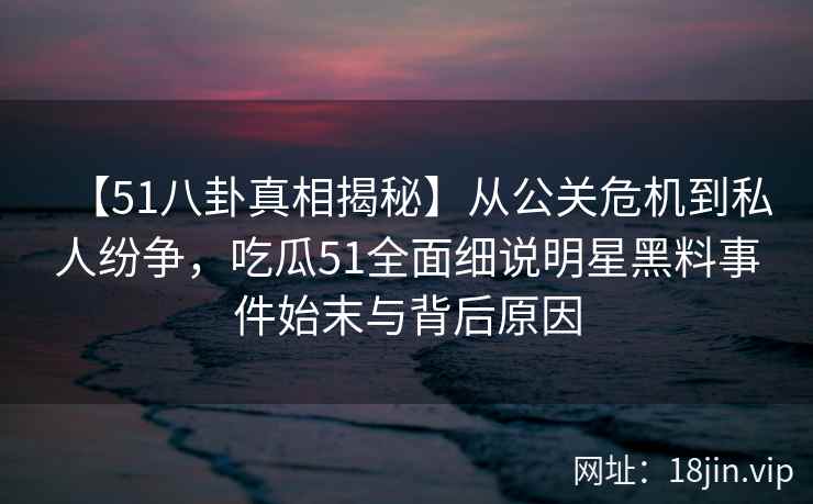 【51八卦真相揭秘】从公关危机到私人纷争，吃瓜51全面细说明星黑料事件始末与背后原因