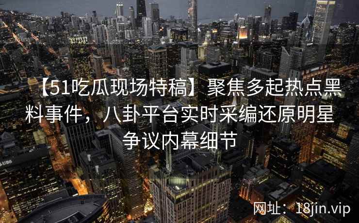 【51吃瓜现场特稿】聚焦多起热点黑料事件，八卦平台实时采编还原明星争议内幕细节