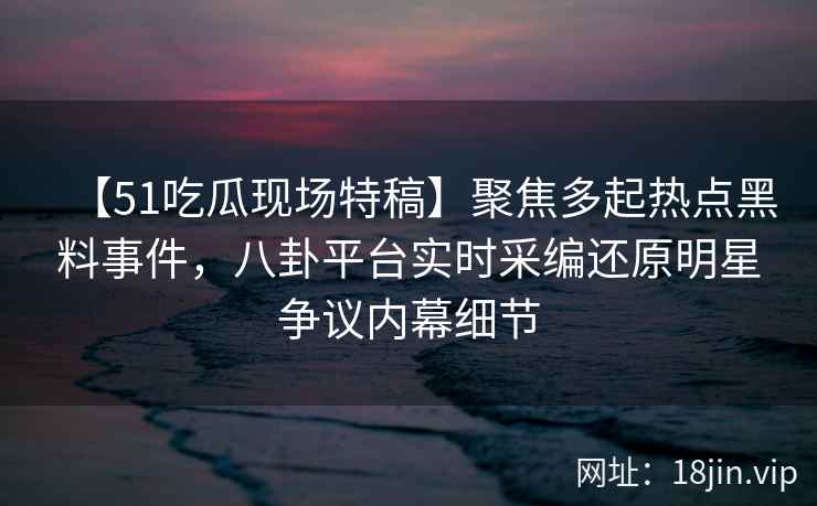 【51吃瓜现场特稿】聚焦多起热点黑料事件，八卦平台实时采编还原明星争议内幕细节