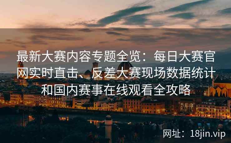 最新大赛内容专题全览:每日大赛官网实时直击、反差大赛现场数据统计和国内赛事在线观看全攻略 最新大赛内容专题全览:每日大赛官网实时直击、反差大赛现场数据统计和国内赛事在线观看全攻略
