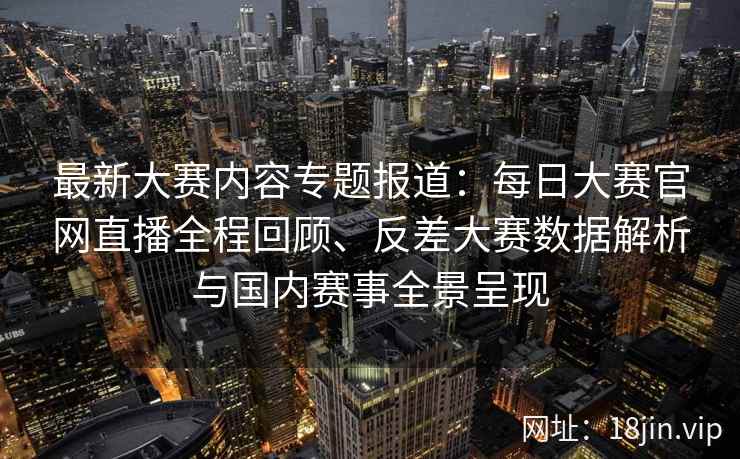 最新大赛内容专题报道：每日大赛官网直播全程回顾、反差大赛数据解析与国内赛事全景呈现