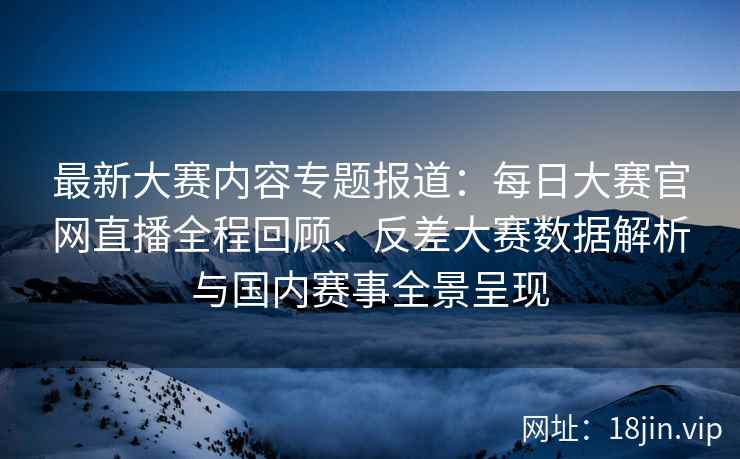 最新大赛内容专题报道：每日大赛官网直播全程回顾、反差大赛数据解析与国内赛事全景呈现