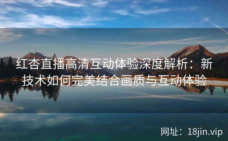 红杏直播高清互动体验深度解析：新技术如何完美结合画质与互动体验