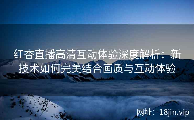 红杏直播高清互动体验深度解析:新技术如何完美结合画质与互动体验 红杏直播高清互动体验深度解析:新技术如何完美结合画质与互动体验