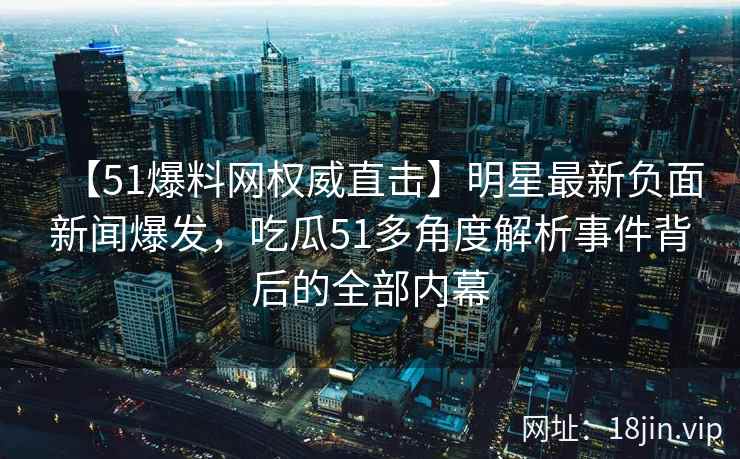 【51爆料网权威直击】明星最新负面新闻爆发，吃瓜51多角度解析事件背后的全部内幕