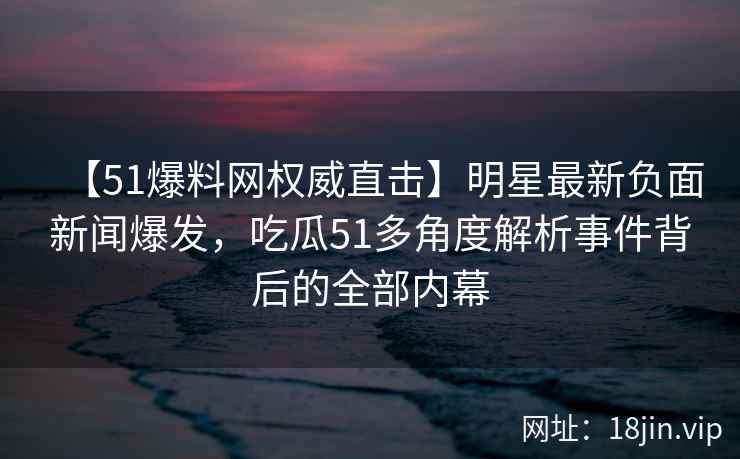 【51爆料网权威直击】明星最新负面新闻爆发，吃瓜51多角度解析事件背后的全部内幕