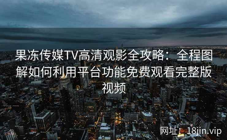 果冻传媒TV高清观影全攻略：全程图解如何利用平台功能免费观看完整版视频