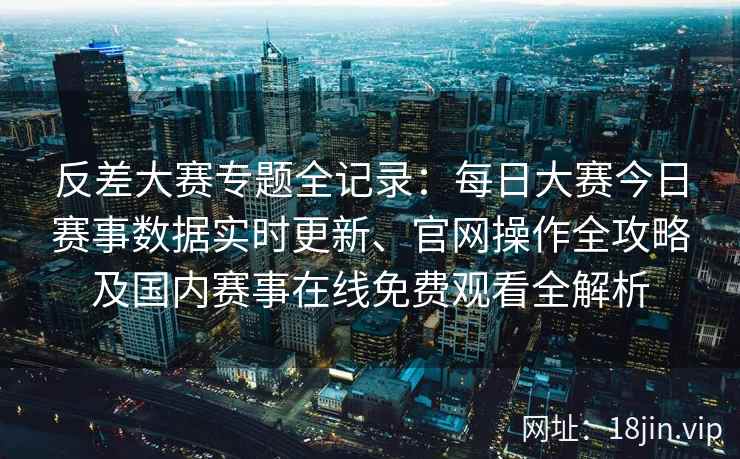 反差大赛专题全记录:每日大赛今日赛事数据实时更新、官网操作全攻略及国内赛事在线免费观看全解析 反差大赛专题全记录:每日大赛今日赛事数据实时更新、官网操作全攻略及国内赛事在线免费观看全解析