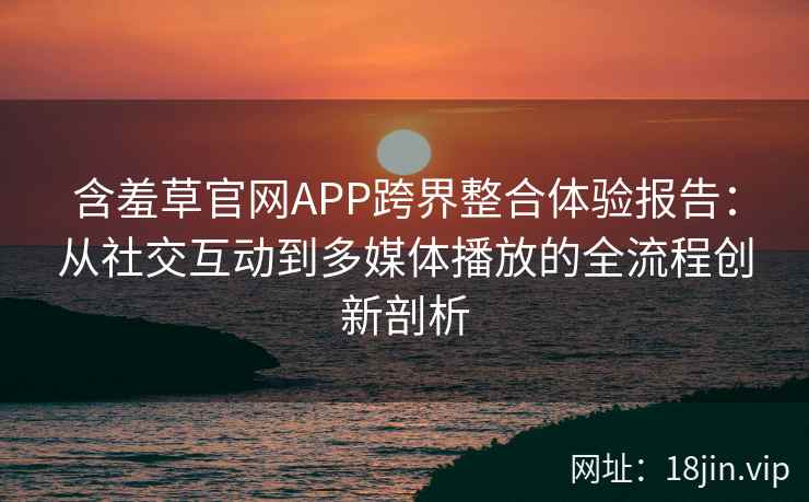 含羞草官网APP跨界整合体验报告：从社交互动到多媒体播放的全流程创新剖析