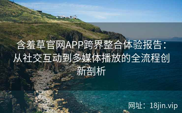 含羞草官网APP跨界整合体验报告：从社交互动到多媒体播放的全流程创新剖析