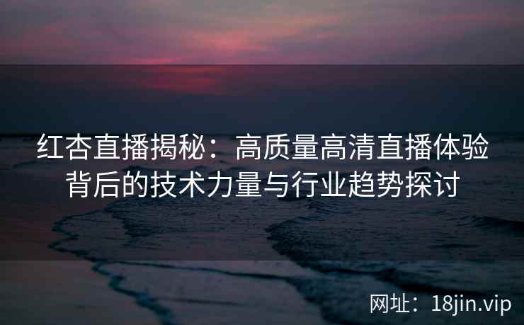 红杏直播揭秘:高质量高清直播体验背后的技术力量与行业趋势探讨 红杏直播揭秘:高质量高清直播体验背后的技术力量与行业趋势探讨