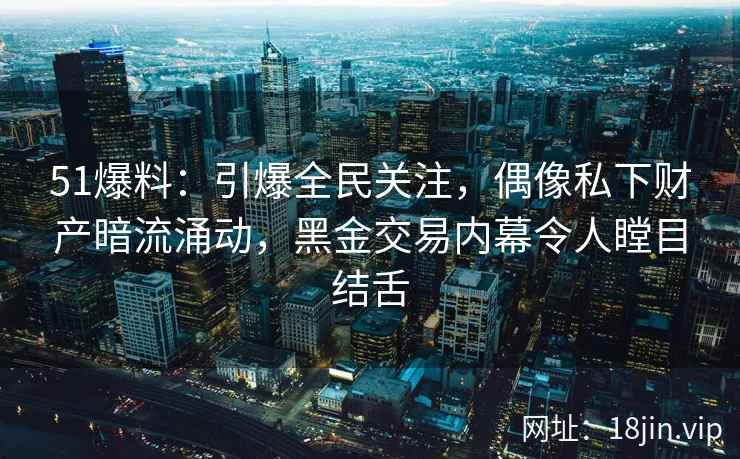 51爆料:引爆全民关注,偶像私下财产暗流涌动,黑金交易内幕令人瞠目结舌 51爆料:引爆全民关注,偶像私下财产暗流涌动,黑金交易内幕令人瞠目结舌