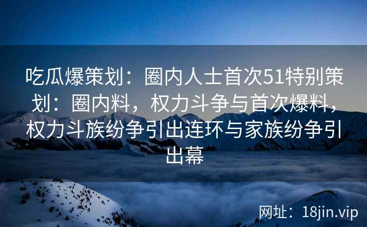 吃瓜爆策划：圈内人士首次51特别策划：圈内料，权力斗争与首次爆料，权力斗族纷争引出连环与家族纷争引出幕