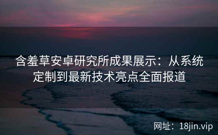 含羞草安卓研究所成果展示:从系统定制到最新技术亮点全面报道 含羞草安卓研究所成果展示:从系统定制到最新技术亮点全面报道