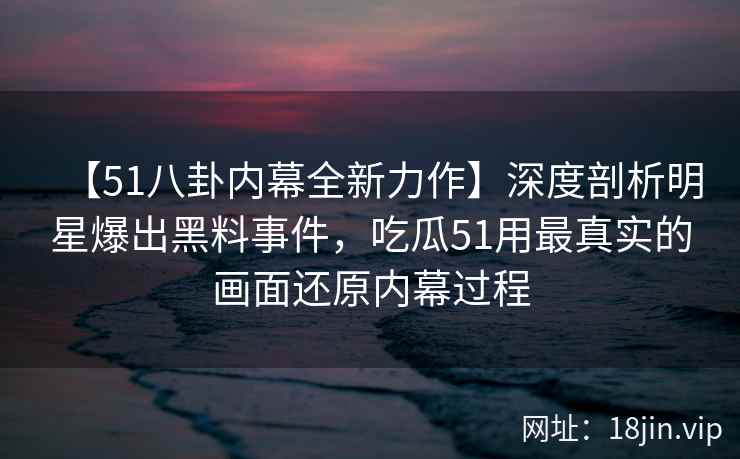 【51八卦内幕全新力作】深度剖析明星爆出黑料事件，吃瓜51用最真实的画面还原内幕过程
