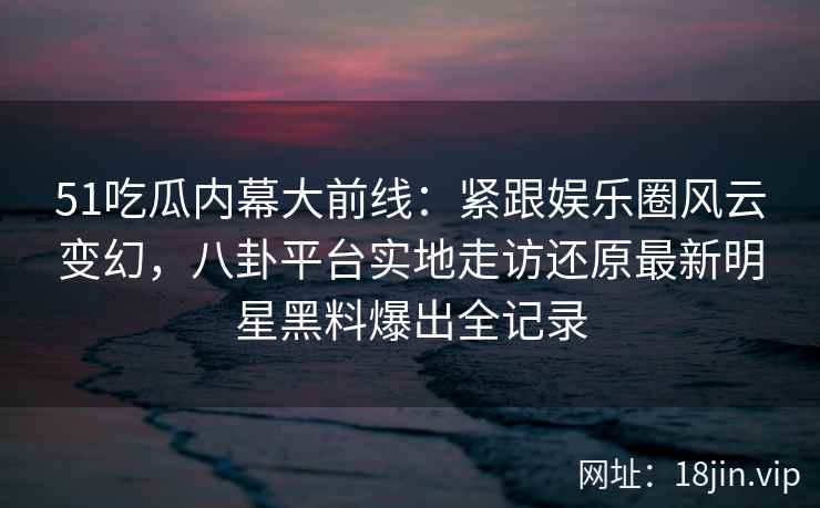 51吃瓜内幕大前线:紧跟娱乐圈风云变幻,八卦平台实地走访还原最新明星黑料爆出全记录 51吃瓜内幕大前线:紧跟娱乐圈风云变幻,八卦平台实地走访还原最新明星黑料爆出全记录