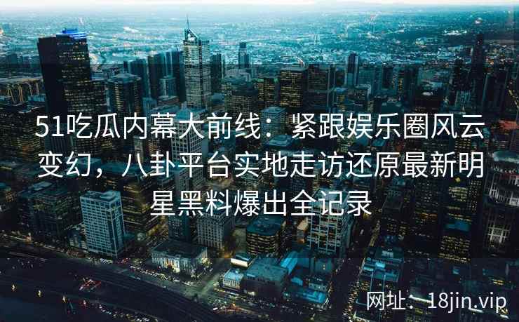 51吃瓜内幕大前线:紧跟娱乐圈风云变幻,八卦平台实地走访还原最新明星黑料爆出全记录 51吃瓜内幕大前线:紧跟娱乐圈风云变幻,八卦平台实地走访还原最新明星黑料爆出全记录