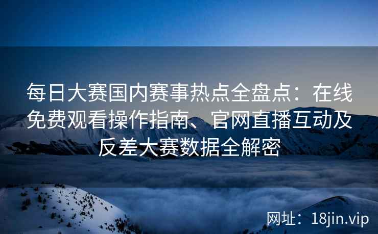 每日大赛国内赛事热点全盘点：在线免费观看操作指南、官网直播互动及反差大赛数据全解密