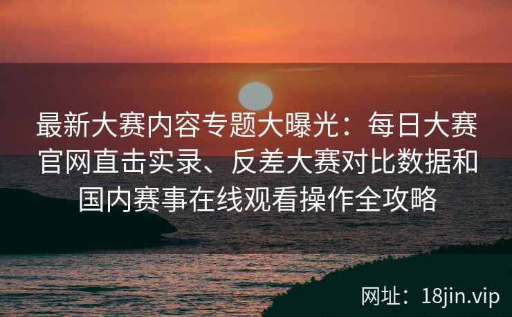 最新大赛内容专题大曝光：每日大赛官网直击实录、反差大赛对比数据和国内赛事在线观看操作全攻略
