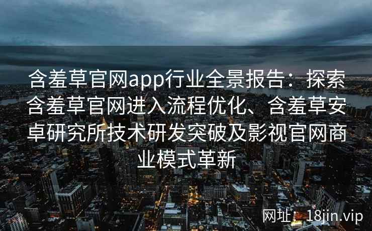 含羞草官网app行业全景报告：探索含羞草官网进入流程优化、含羞草安卓研究所技术研发突破及影视官网商业模式革新