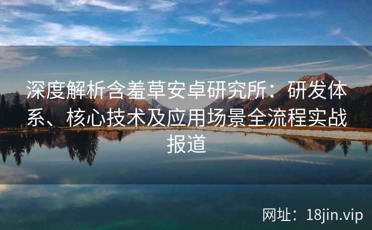 深度解析含羞草安卓研究所：研发体系、核心技术及应用场景全流程实战报道