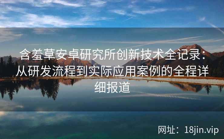 含羞草安卓研究所创新技术全记录:从研发流程到实际应用案例的全程详细报道 含羞草安卓研究所创新技术全记录:从研发流程到实际应用案例的全程详细报道