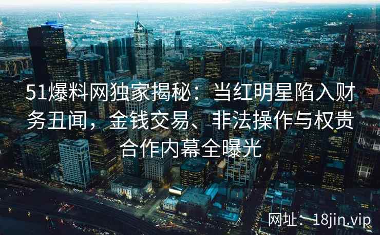 51爆料网独家揭秘：当红明星陷入财务丑闻，金钱交易、非法操作与权贵合作内幕全曝光