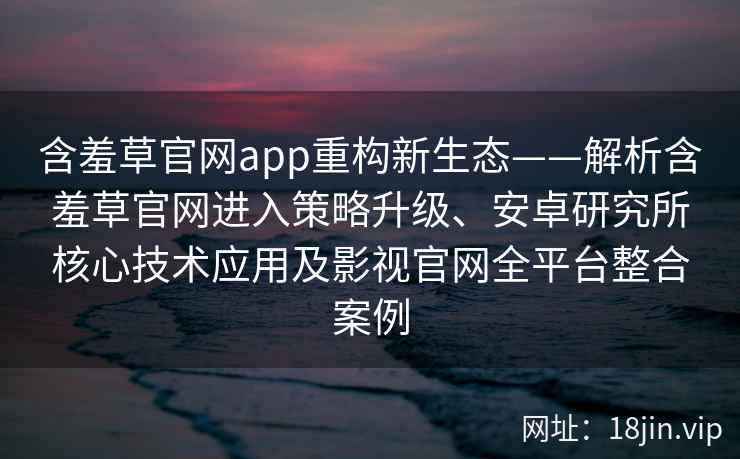 含羞草官网app重构新生态——解析含羞草官网进入策略升级、安卓研究所核心技术应用及影视官网全平台整合案例