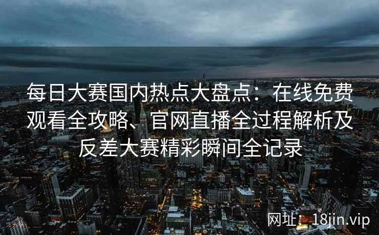 每日大赛国内热点大盘点：在线免费观看全攻略、官网直播全过程解析及反差大赛精彩瞬间全记录