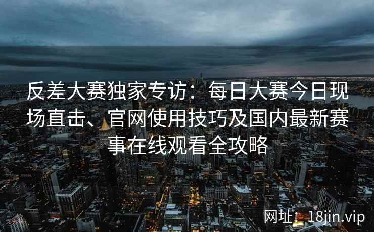 反差大赛独家专访：每日大赛今日现场直击、官网使用技巧及国内最新赛事在线观看全攻略
