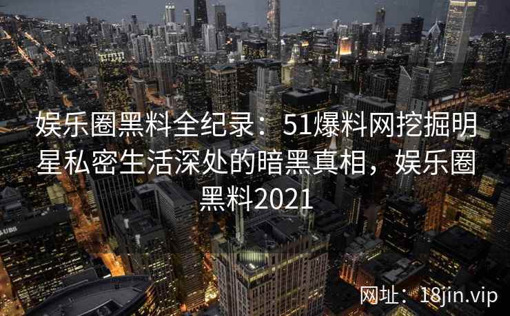 娱乐圈黑料全纪录：51爆料网挖掘明星私密生活深处的暗黑真相，娱乐圈黑料2021
