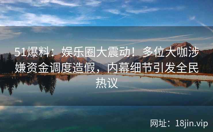 51爆料：娱乐圈大震动！多位大咖涉嫌资金调度造假，内幕细节引发全民热议