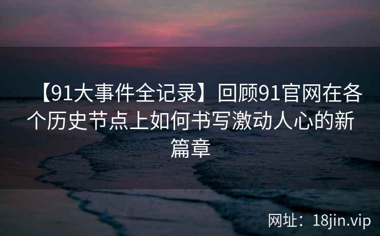 【91大事件全记录】回顾91官网在各个历史节点上如何书写激动人心的新篇章 【91大事件全记录】回顾91官网在各个历史节点上如何书写激动人心的新篇章