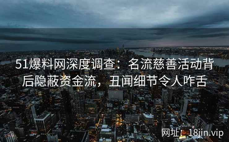 51爆料网深度调查：名流慈善活动背后隐蔽资金流，丑闻细节令人咋舌